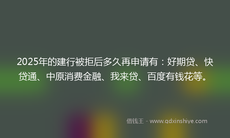 2025年的建行被拒后多久再申请有：好期贷、快贷通、中原消费金融、我来贷、百度有钱花等。