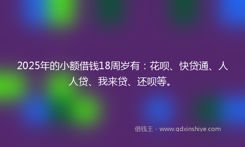 2025年的小额借钱18周岁有：花呗、快贷通、人人贷、我来贷、还呗等。
