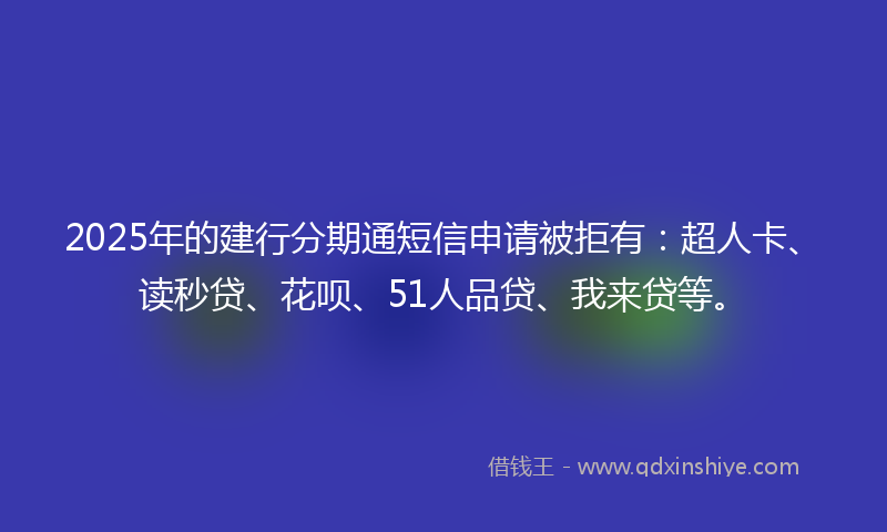 2025年的建行分期通短信申请被拒有：超人卡、读秒贷、花呗、51人品贷、我来贷等。