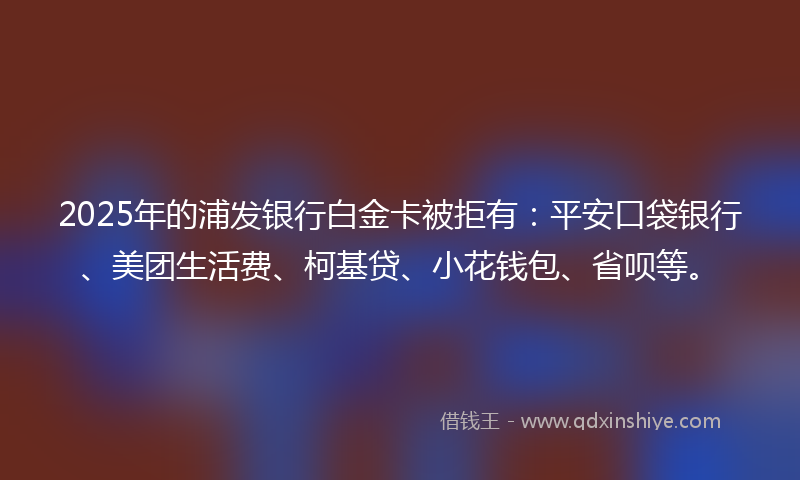 2025年的浦发银行白金卡被拒有：平安口袋银行、美团生活费、柯基贷、小花钱包、省呗等。
