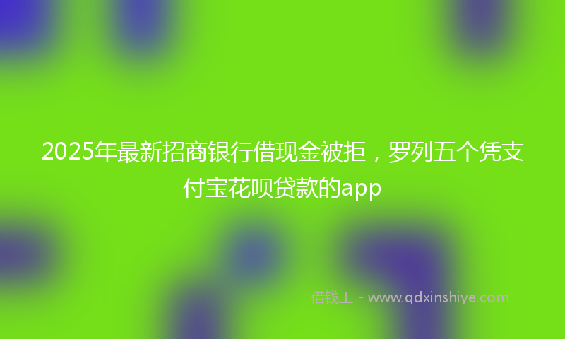 2025年最新招商银行借现金被拒，罗列五个凭支付宝花呗贷款的app
