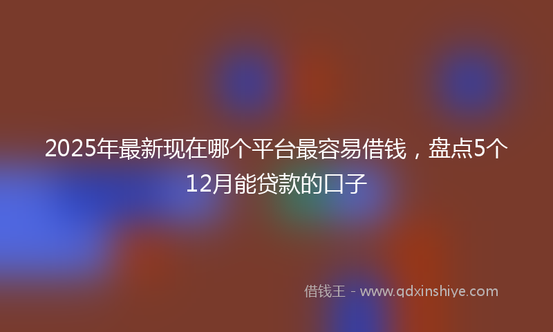 2025年最新现在哪个平台最容易借钱，盘点5个12月能贷款的口子