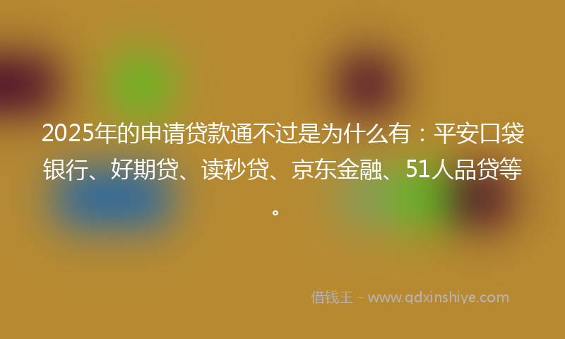 2025年的申请贷款通不过是为什么有：平安口袋银行、好期贷、读秒贷、京东金融、51人品贷等。