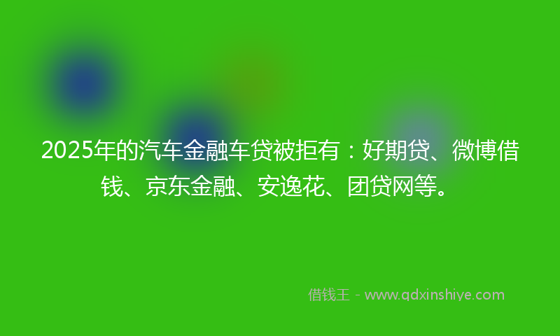 2025年的汽车金融车贷被拒有：好期贷、微博借钱、京东金融、安逸花、团贷网等。