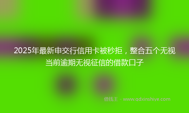 2025年最新申交行信用卡被秒拒，整合五个无视当前逾期无视征信的借款口子