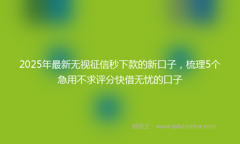 2025年最新无视征信秒下款的新口子，梳理5个急用不求评分快借无忧的口子