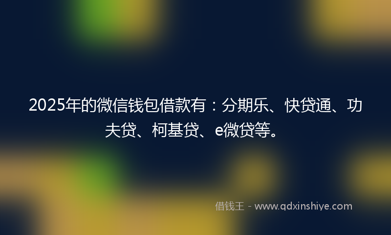 2025年的微信钱包借款有：分期乐、快贷通、功夫贷、柯基贷、e微贷等。