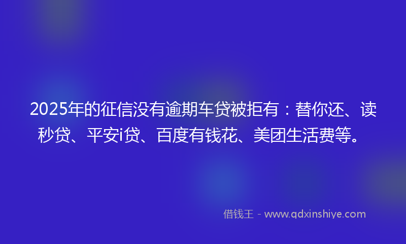 2025年的征信没有逾期车贷被拒有：替你还、读秒贷、平安i贷、百度有钱花、美团生活费等。