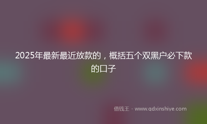 2025年最新最近放款的，概括五个双黑户必下款的口子