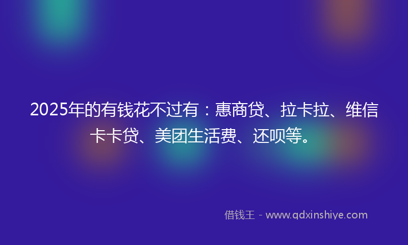2025年的有钱花不过有：惠商贷、拉卡拉、维信卡卡贷、美团生活费、还呗等。