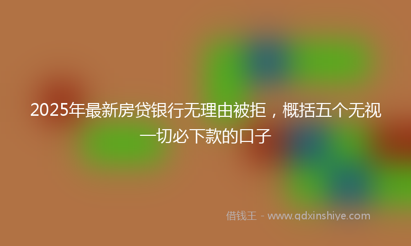 2025年最新房贷银行无理由被拒，概括五个无视一切必下款的口子