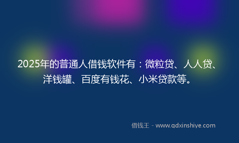 2025年的普通人借钱软件有：微粒贷、人人贷、洋钱罐、百度有钱花、小米贷款等。