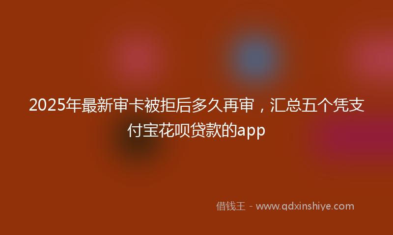 2025年最新审卡被拒后多久再审，汇总五个凭支付宝花呗贷款的app