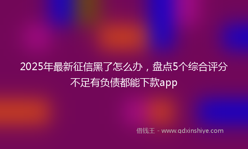 2025年最新征信黑了怎么办，盘点5个综合评分不足有负债都能下款app