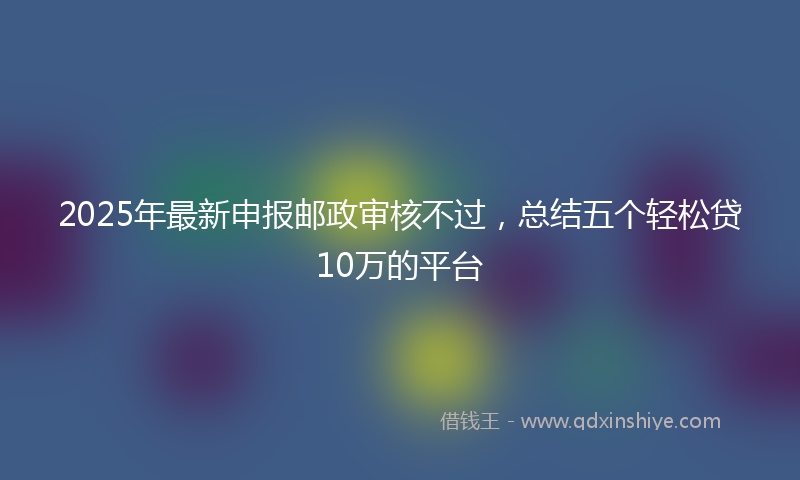 2025年最新申报邮政审核不过，总结五个轻松贷10万的平台