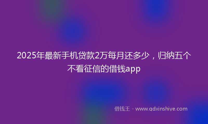 2025年最新手机贷款2万每月还多少，归纳五个不看征信的借钱app