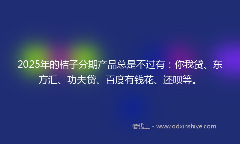 2025年的桔子分期产品总是不过有：你我贷、东方汇、功夫贷、百度有钱花、还呗等。