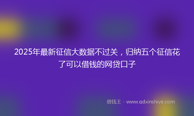 2025年最新征信大数据不过关，归纳五个征信花了可以借钱的网贷口子