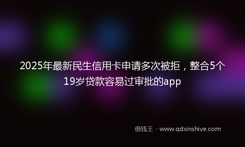 2025年最新民生信用卡申请多次被拒，整合5个19岁贷款容易过审批的app