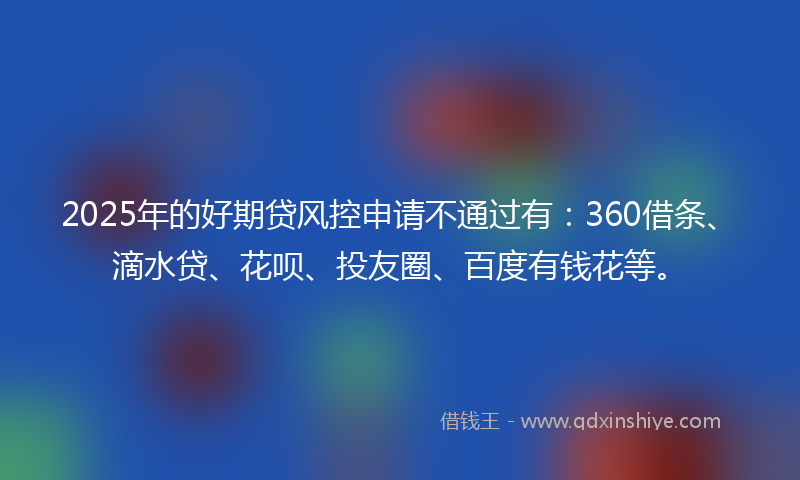 2025年的好期贷风控申请不通过有：360借条、滴水贷、花呗、投友圈、百度有钱花等。