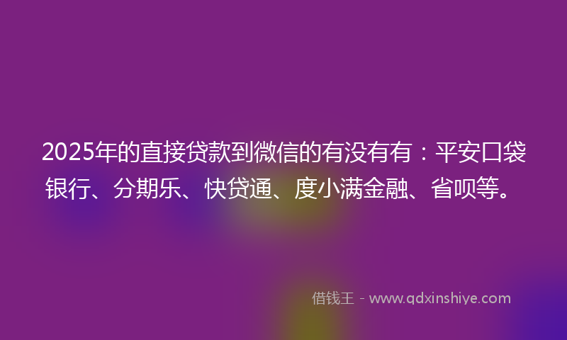 2025年的直接贷款到微信的有没有有:平安口袋银行、分期乐、快贷通、度小满金融、省呗等。