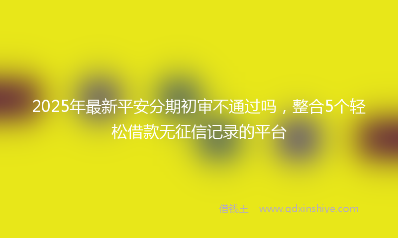 2025年最新平安分期初审不通过吗，整合5个轻松借款无征信记录的平台