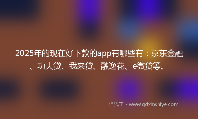 2025年的现在好下款的app有哪些有：京东金融、功夫贷、我来贷、融逸花、e微贷等。