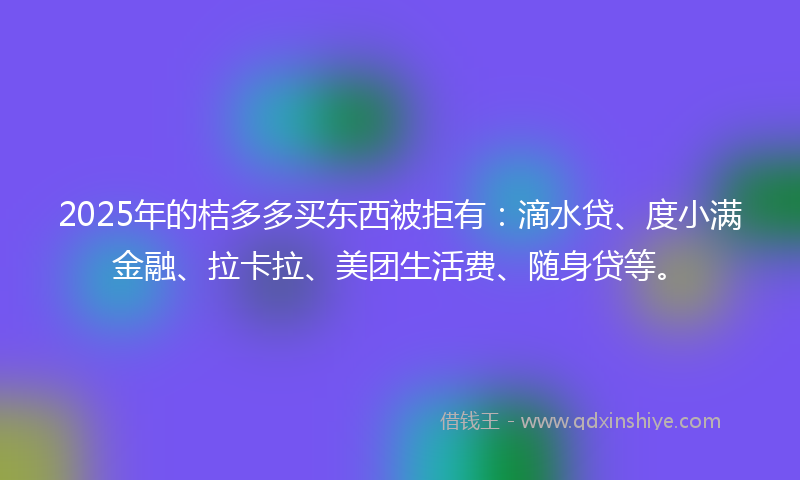 2025年的桔多多买东西被拒有：滴水贷、度小满金融、拉卡拉、美团生活费、随身贷等。