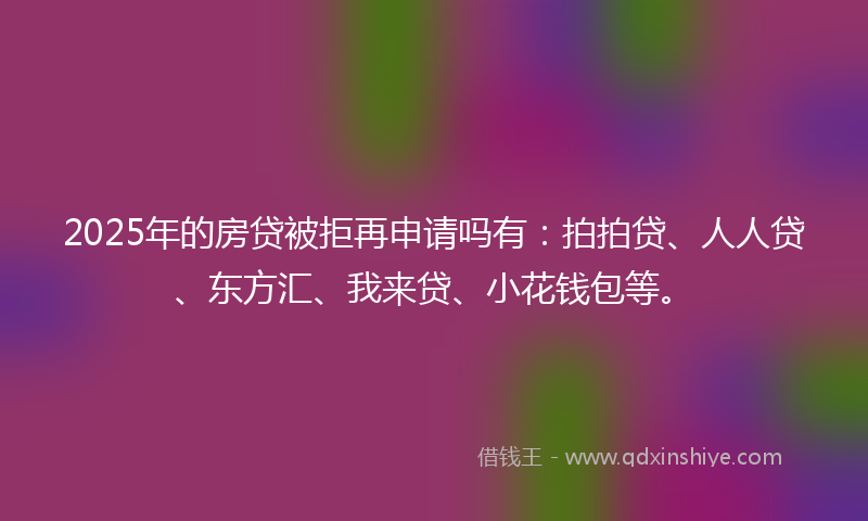 2025年的房贷被拒再申请吗有：拍拍贷、人人贷、东方汇、我来贷、小花钱包等。
