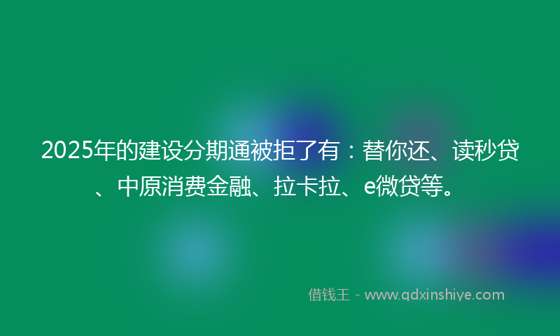 2025年的建设分期通被拒了有：替你还、读秒贷、中原消费金融、拉卡拉、e微贷等。