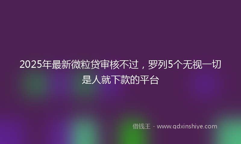 2025年最新微粒贷审核不过，罗列5个无视一切是人就下款的平台
