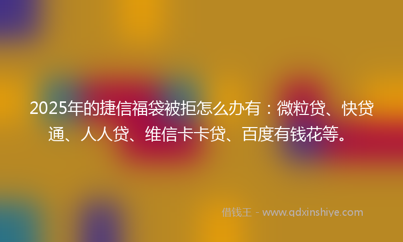 2025年的捷信福袋被拒怎么办有：微粒贷、快贷通、人人贷、维信卡卡贷、百度有钱花等。