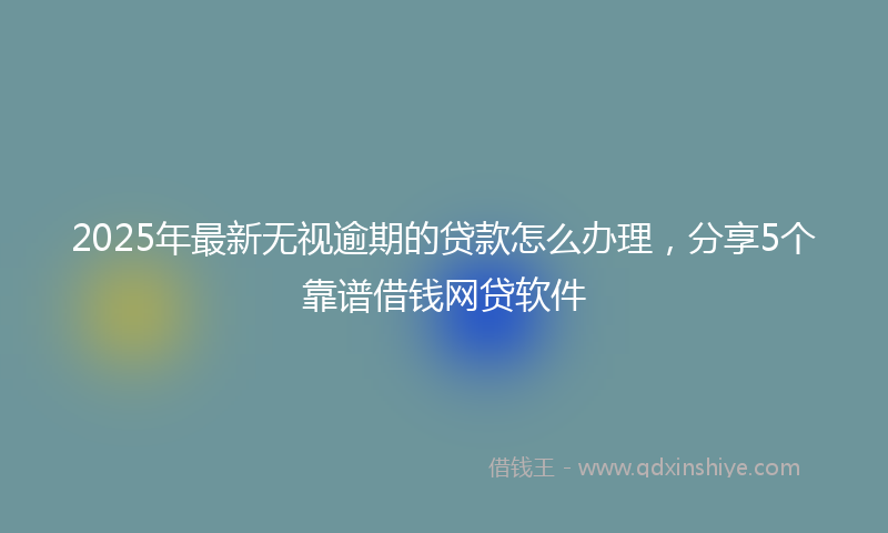 2025年最新无视逾期的贷款怎么办理，分享5个靠谱借钱网贷软件
