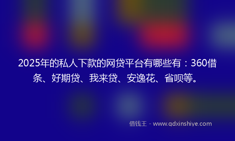 2025年的私人下款的网贷平台有哪些有：360借条、好期贷、我来贷、安逸花、省呗等。