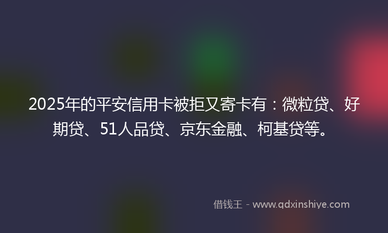 2025年的平安信用卡被拒又寄卡有：微粒贷、好期贷、51人品贷、京东金融、柯基贷等。