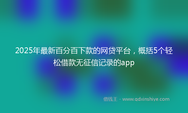 2025年最新百分百下款的网贷平台，概括5个轻松借款无征信记录的app
