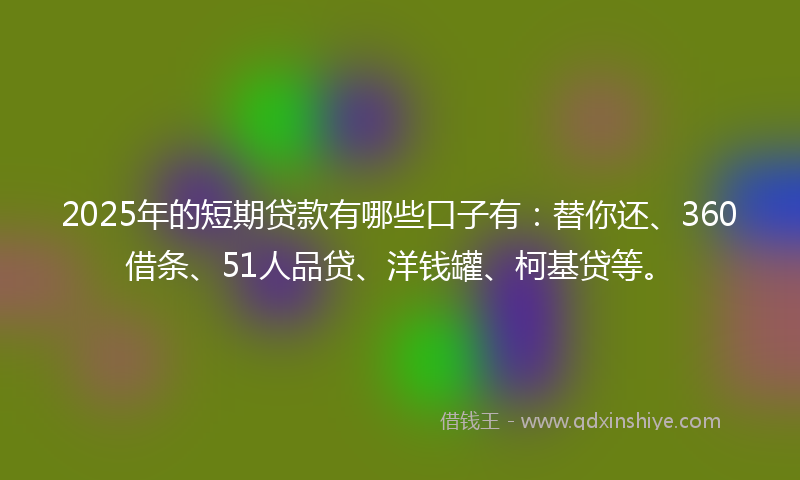 2025年的短期贷款有哪些口子有：替你还、360借条、51人品贷、洋钱罐、柯基贷等。