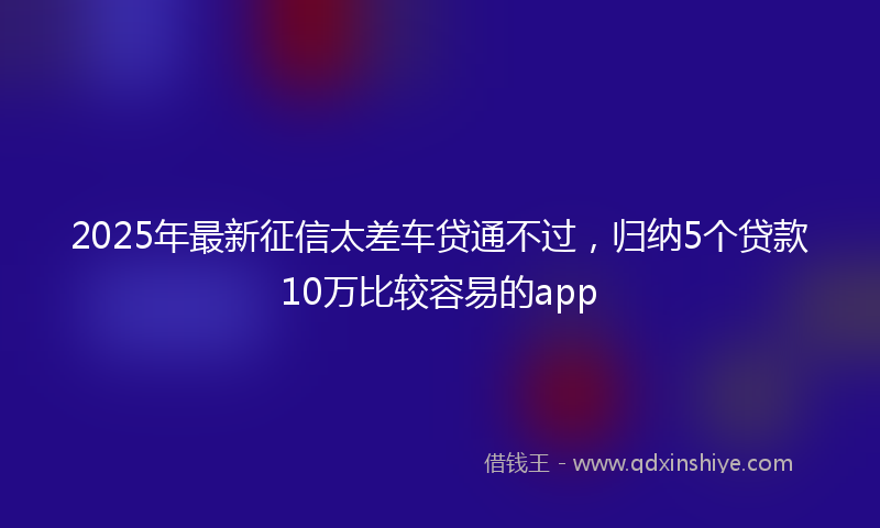2025年最新征信太差车贷通不过，归纳5个贷款10万比较容易的app