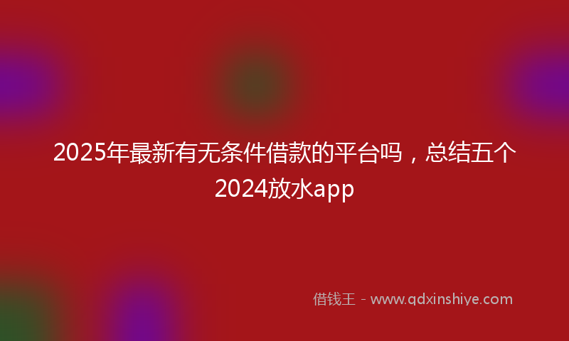 2025年最新有无条件借款的平台吗，总结五个2024放水app