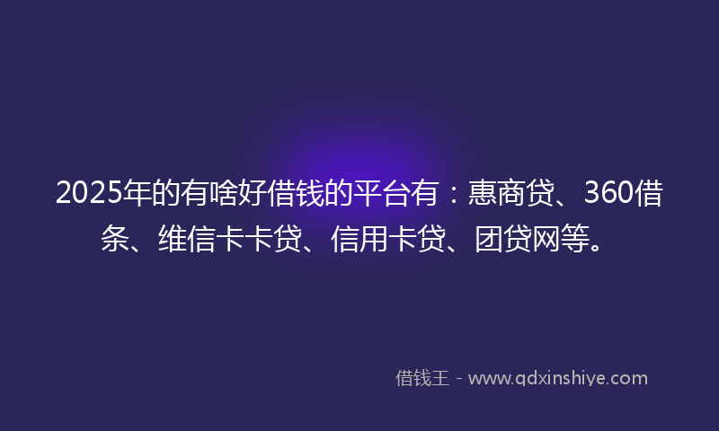 2025年的有啥好借钱的平台有：惠商贷、360借条、维信卡卡贷、信用卡贷、团贷网等。