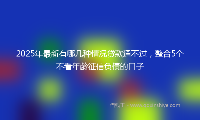 2025年最新有哪几种情况贷款通不过，整合5个不看年龄征信负债的口子