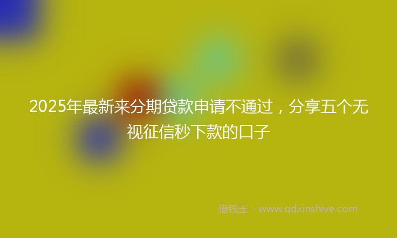 2025年最新来分期贷款申请不通过，分享五个无视征信秒下款的口子