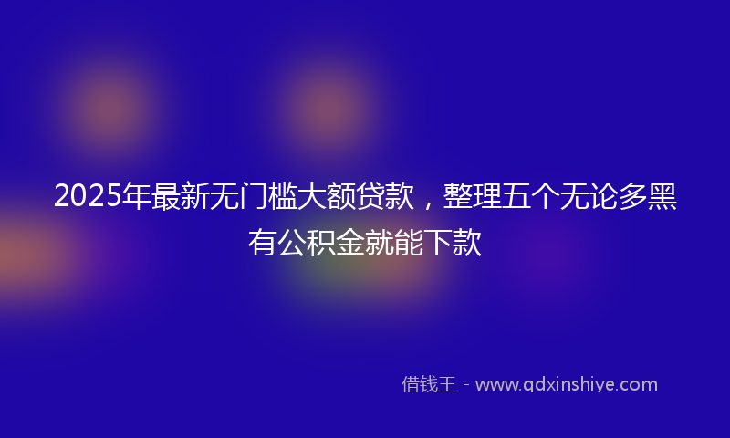 2025年最新无门槛大额贷款，整理五个无论多黑有公积金就能下款