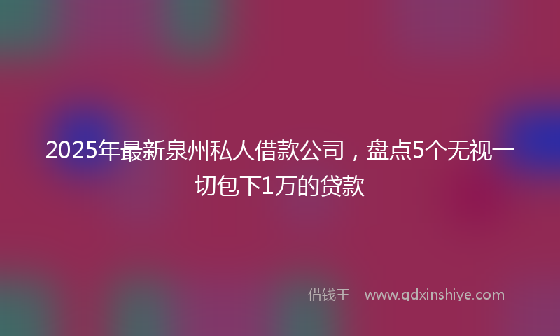 2025年最新泉州私人借款公司，盘点5个无视一切包下1万的贷款