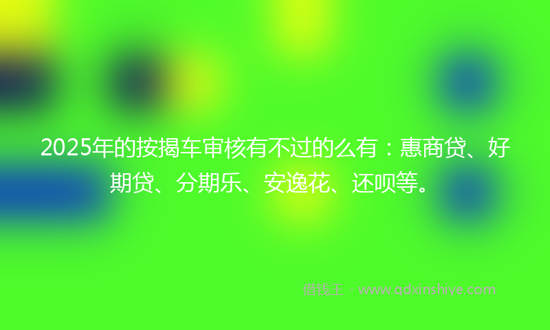 2025年的按揭车审核有不过的么有：惠商贷、好期贷、分期乐、安逸花、还呗等。