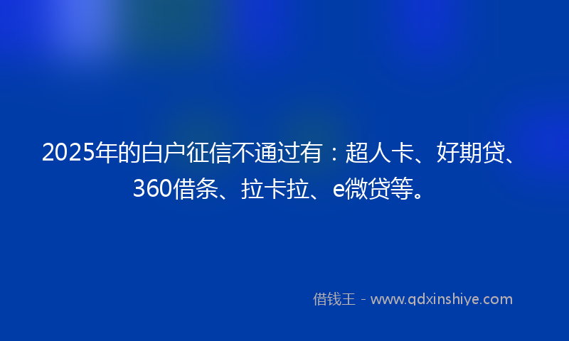 2025年的白户征信不通过有：超人卡、好期贷、360借条、拉卡拉、e微贷等。