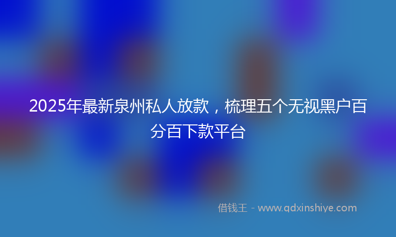 2025年最新泉州私人放款，梳理五个无视黑户百分百下款平台