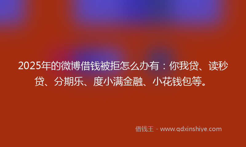 2025年的微博借钱被拒怎么办有：你我贷、读秒贷、分期乐、度小满金融、小花钱包等。