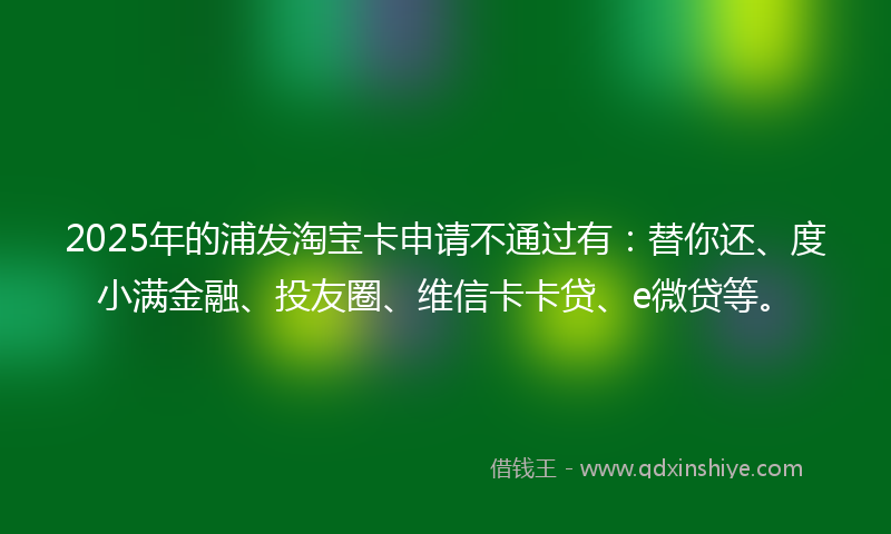 2025年的浦发淘宝卡申请不通过有：替你还、度小满金融、投友圈、维信卡卡贷、e微贷等。