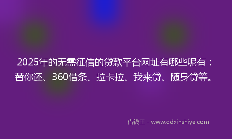 2025年的无需征信的贷款平台网址有哪些呢有：替你还、360借条、拉卡拉、我来贷、随身贷等。